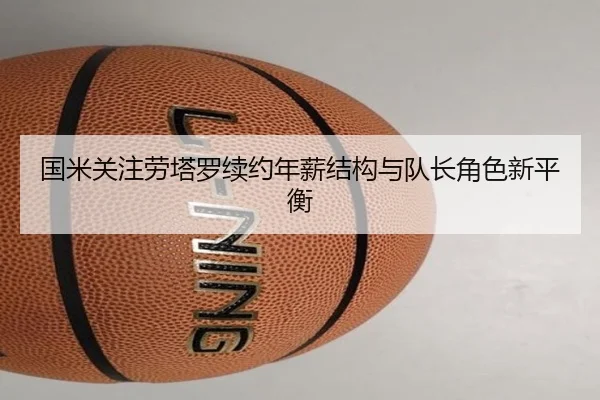 国米关注劳塔罗续约年薪结构与队长角色新平衡