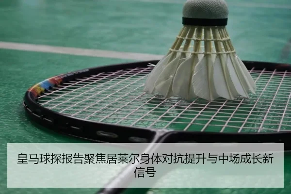 皇马球探报告聚焦居莱尔身体对抗提升与中场成长新信号