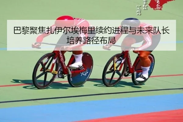 巴黎聚焦扎伊尔埃梅里续约进程与未来队长培养路径布局